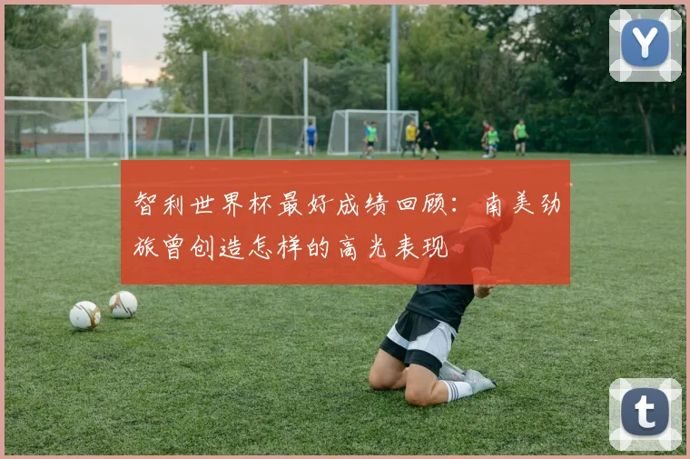 智利世界杯最好成绩回顾：南美劲旅曾创造怎样的高光表现