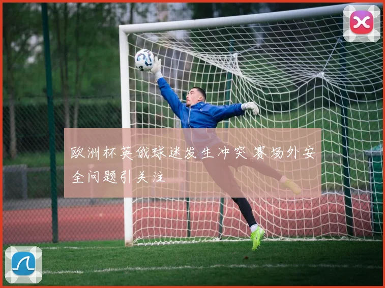 欧洲杯英俄球迷发生冲突 赛场外安全问题引关注