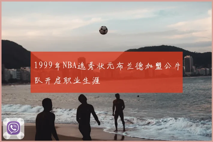1999年NBA选秀状元布兰德加盟公牛队开启职业生涯