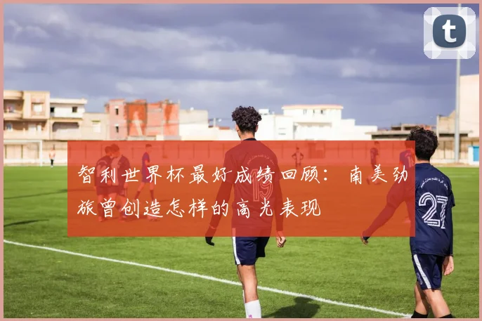 智利世界杯最好成绩回顾：南美劲旅曾创造怎样的高光表现