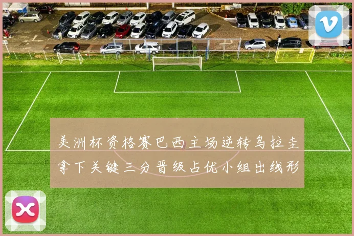 美洲杯资格赛巴西主场逆转乌拉圭拿下关键三分晋级占优小组出线形势转好
